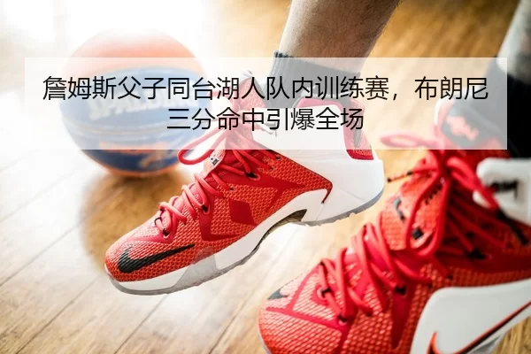詹姆斯父子同台湖人队内训练赛，布朗尼三分命中引爆全场