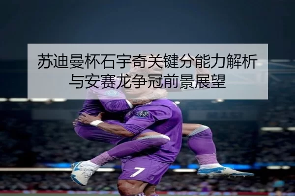 苏迪曼杯石宇奇关键分能力解析 与安赛龙争冠前景展望