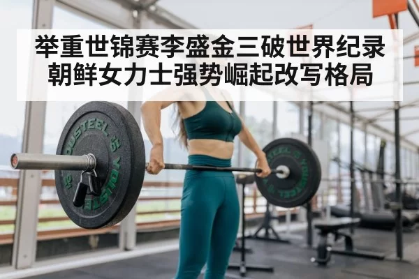 举重世锦赛李盛金三破世界纪录 朝鲜女力士强势崛起改写格局