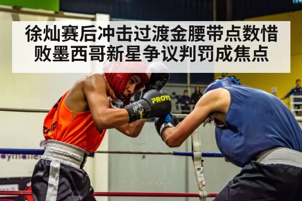 徐灿赛后冲击过渡金腰带点数惜败墨西哥新星争议判罚成焦点